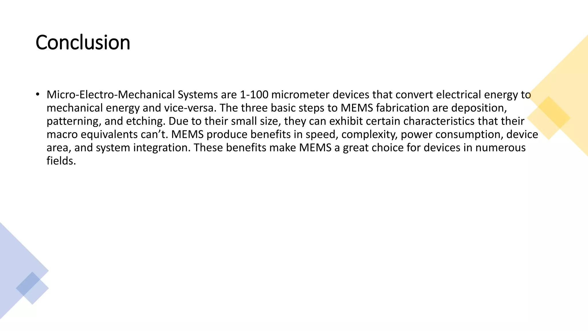 Conclusion
• Micro-Electro-Mechanical Systems are 1-100 micrometer devices that convert electrical energy to
mechanical energy and vice-versa. The three basic steps to MEMS fabrication are deposition,
patterning, and etching. Due to their small size, they can exhibit certain characteristics that their
macro equivalents can’t. MEMS produce benefits in speed, complexity, power consumption, device
area, and system integration. These benefits make MEMS a great choice for devices in numerous
fields.
 