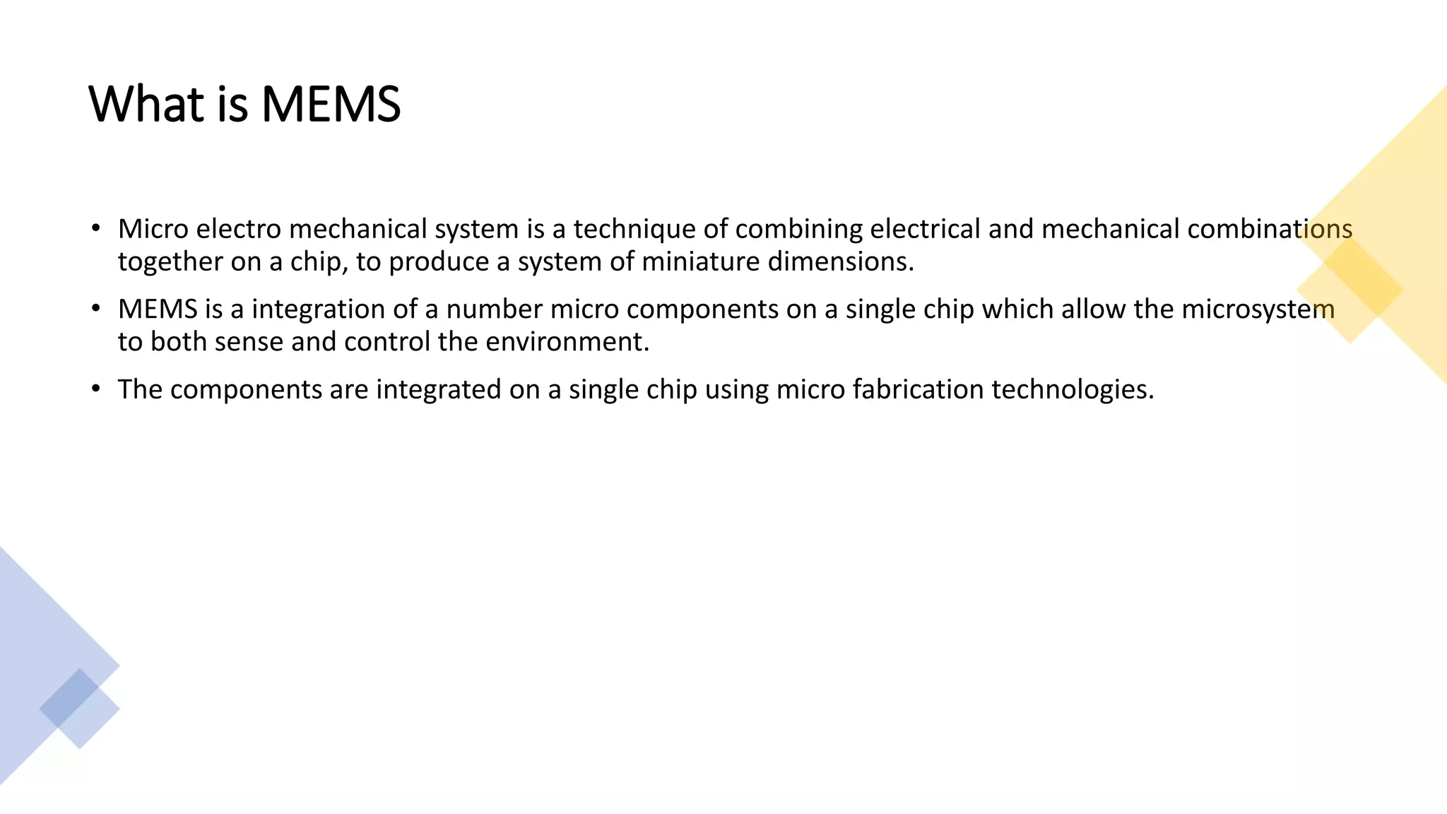 What is MEMS
• Micro electro mechanical system is a technique of combining electrical and mechanical combinations
together on a chip, to produce a system of miniature dimensions.
• MEMS is a integration of a number micro components on a single chip which allow the microsystem
to both sense and control the environment.
• The components are integrated on a single chip using micro fabrication technologies.
 