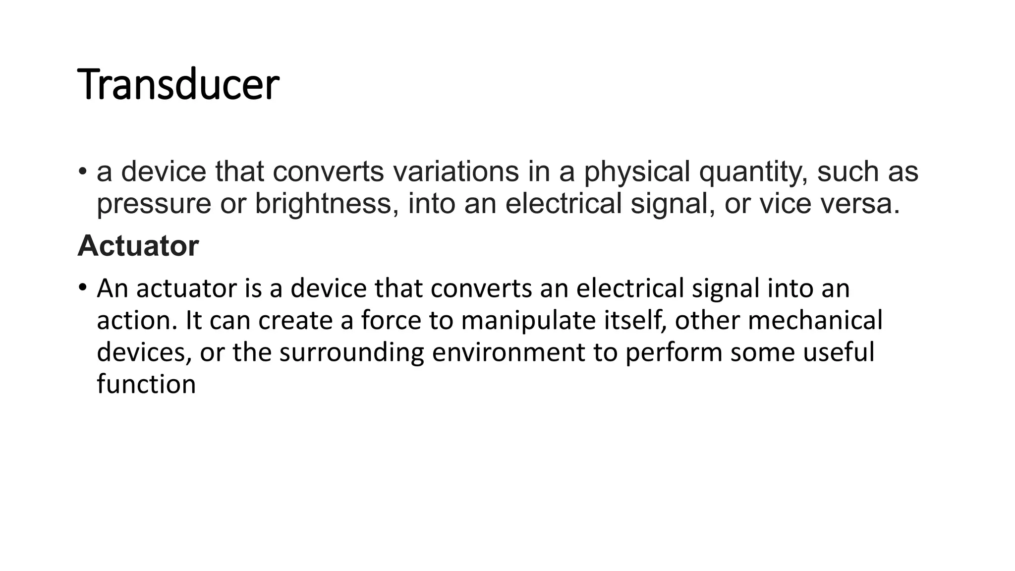 Transducer
• a device that converts variations in a physical quantity, such as
pressure or brightness, into an electrical signal, or vice versa.
Actuator
• An actuator is a device that converts an electrical signal into an
action. It can create a force to manipulate itself, other mechanical
devices, or the surrounding environment to perform some useful
function
 