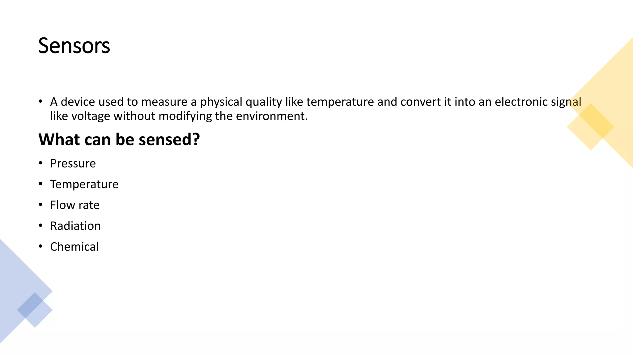 Sensors
• A device used to measure a physical quality like temperature and convert it into an electronic signal
like voltage without modifying the environment.
What can be sensed?
• Pressure
• Temperature
• Flow rate
• Radiation
• Chemical
 