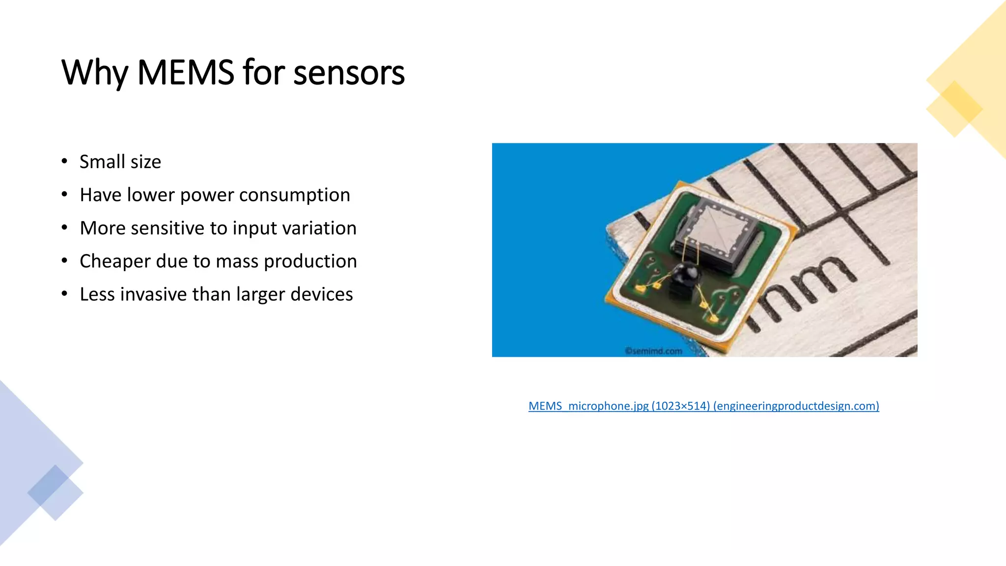 Why MEMS for sensors
• Small size
• Have lower power consumption
• More sensitive to input variation
• Cheaper due to mass production
• Less invasive than larger devices
MEMS_microphone.jpg (1023×514) (engineeringproductdesign.com)
 