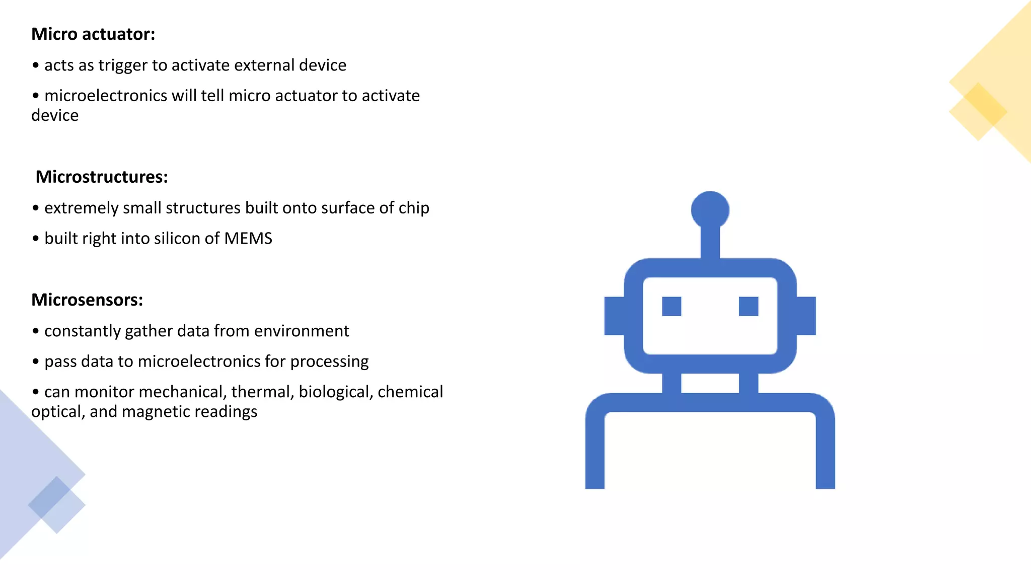 Micro actuator:
• acts as trigger to activate external device
• microelectronics will tell micro actuator to activate
device
Microstructures:
• extremely small structures built onto surface of chip
• built right into silicon of MEMS
Microsensors:
• constantly gather data from environment
• pass data to microelectronics for processing
• can monitor mechanical, thermal, biological, chemical
optical, and magnetic readings
 