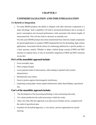 10
CHAPTER 3
COMMERCIALISATION AND INDUSTRIALISATION
3.1 Hybrid or Integration
 For many MEMS products, the ability to integrate with other electronic components is a
major advantage. Such a capability will lead to increased performance due to savings in
power consumption and increased performance, both associated with shorter lengths of
interconnections. This will also lead to a decrease in assembly cost.
Over the years MEMS products have been transformed from relatively simple components
for special applications to complex CMOS integrated devices for demanding, high volume,
applications. Associated with the choice of a technology platform for a specific product, is
a basic question, namely: Whether to adopt a hybrid design concept (CMOS and MST
structure on separate dies), or rely on monolithic integration (CMOS and MST structures
on one die)
Pro’s of the monolithic approach include:
 Fewer assembly steps.
 More compact designs.
 Lower parasitic loads of interconnects, often leading to optimal (sub) systems
characteristics.
 Mechanically more robust.
 Easier to protect against electromagnetic interference.
 Exploiting existing high volume capital infrastructure rather than building a specialized
line.
Con’s of the monolithic approach include:
 The development of the processing technology is time consuming and costly.
 For volume production the wafer processing is relatively costly.
 Only a few fabs offer this approach as an open access foundry service, compared with
the realm of specialized open
 Foundries for the hybrid approach, i.e. less choice, and less opportunity for second
sourcing.
 