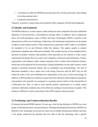 11
 Constraints on either the MEMS processing and/or the circuitry processing, often leading
to less-than-optimal (sub-)
 Component characteristics.
Requires, in general, a larger design and simulation effort compared with the hybrid approach.
3.2 Quality and Standards
The MEMS industry is, in some respects, rather embryonic when compared to the more established
industries of microelectronics, semiconductors amongst others. In addition, and as emphasised
above, the multi-disciplinary nature of Micro and Nano Technologies (MNT) is specific to the
characteristics of this novel technology. Furthermore, the technologies and products are developed
to address a multi-market scenario. These characteristics, particular to MNT, make it very difficult
for standards to be set and followed within this industry. This applies equally to product
performance standards and to fabrication standards. The resultant scarcity of clear standards allows
operators to produce solutions (and products) which generally do not conform to wider system
requirements but dictate their own, and to slow integration, interaction and maintenance. Clearly,
organisations with influence and/or market monopoly tend to enforce their preferred solutions,
which may not be optimum for all users/buyers. Equally problematic are the small ventures, which
attempt to penetrate protected markets and an established way-of-doing-things. The lack of
fabrication standards is also a major issue worth noting. Processes used for MNT may not fall
within the realm of the well-established ones (particularly in the case of silicon processing). In
addition, as MNT products are unlikely to require full-time utilization of the production equipment,
such products will, generally, be consigned to a secondary priority relative to the main product of
a fabrication line. Also, in order to meet specific product requirements or to satisfy certain
customers, fabrication standards may not be followed, resulting in inconsistencies in quality. This
situation is difficult to control, particularly whilst MNT markets remain uncertain.
3.3 Technology and Commercialisation Hurdles
If someone had asked MEMS analysts 10 years ago, what the big challenge in MEMS was, most
people would had answered: commercialisation. Although technologically promising, MEMS was
difficult to sell: technology was not proven, there was no reliable infrastructure behind it and only
a few people understood the potential and were able to link the technology with a specific
 
