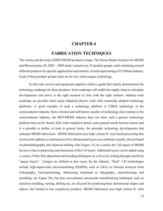13
CHAPTER 4
FABRICATION TECHNIQUES
The variety and diversity of MST/MEMS products is huge. The Nexus Market Analysis for MEMS
and Microsystems III, 2005 – 2009 study1 named over 25 product groups, each containing several
different products for specific applications and markets, in total representing a $12 billion industry.
Each of these product groups relies on its own, often unique, technology.
To this end, service and equipment suppliers utilize a guide that clearly demonstrates the
technology roadmaps for these products. Such roadmaps will enable the supply chain to anticipate
developments and arrive at the right moment in time with the right solution. Industry-wide
roadmaps are possible when major industrial players work with commonly adopted technology
platforms. A good example of such a technology platform is CMOS technology in the
semiconductor industry. Here a limited and well known number of technology cha Contrary to the
semiconductor industry, the MST/MEMS industry does not show such a generic technology
platform that can be shared. Still, when studied in detail, some general trends become clearer and
it is possible to define, at least in general terms, the principle technology developments that
underpin MEMS fabrication. MEMS fabrication uses high volume IC style batch processing that
involves the addition or subtraction of two dimensional layers on a substrate (usually silicon) based
on photolithography and chemical etching. (See Figure 11) As a result, the 3-D aspect of MEMS
devices is due to patterning and interaction of the 2-D layers. Additional layers can be added using
a variety of thin-film deposition and bonding techniques as well as by etching through sacrificial
“spacer layers”. Llenges are defined as key issues for the industry. “Real” 3-D technologies
include high-aspect-ratio micromachining (HARM), such as LIGA (a German acronym from
Lithography, Galvanoformung, Abformung translated as lithography, electroforming and
moulding, see Figure 20); but also conventional macroscale manufacturing techniques such as
injection moulding, turning, drilling etc, are all good for producing three dimensional shapes and
objects, but limited to low complexity products. MEMS fabrication uses high volume IC style
 