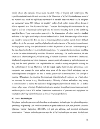 15
crystal silicon also remains strong under repeated cycles of tension and compression. The
crystalline orientation of silicon is important in the fabrication of MEMS devices because some of
the etchants used attack the crystal at different rates in different directions MST/MEMS designers
are increasingly using SOI (Silicon on Insulator) wafers. Such wafers consist of two layers of
silicon separated by a thin silicon oxide layer. To create free-hanging silicon structures the top
layer is used as a mechanical device part and the silicon insulating layer as the underlying
sacrificial layer. From a processing perspective, the disadvantage of using glass for standard
waferfabs is the higher sensitivity to thermal and mechanical shock. When the edges of the wafers
are crack free however, this does not need to be such a problem as is often feared. A more difficult
problem lies in the automatic handling of glass based wafers by most of the production equipment.
Such equipment mainly uses optical sensors to detect the presence of a wafer. The transparency of
the glass-based wafer, however, prohibits their detection. For large production numbers, moulding
is by far the most economically attractive fabrication technology. For smaller numbers, the tool
setup cost is often too high and powder blasting or wet etch offer more cost effective alternatives.
Mechanical processing and photo imageable glass are relatively expensive technologies and are
only used for small quantities. For large volumes wet chemical etching and powder blasting are
the technologies of choice. There is a well-developed supply chain for glass processing. Many
companies can process the glass wafers using some of the above listed techniques, and an
increasing number of suppliers are able to handle glass wafers in their facilities. The concept of
creating 3-D packages by mounting thin structured silicon (or glass) wafers on top of each other
has increased the interest in very thin silicon wafers. Thinning of silicon wafers has a long history
in semiconductors to enable the creation of thin packaged components of interest for i.e. mobile
phones where space is limited. Wafer thinning is also required for applications such as smart cards
and in the production of SOI wafers. Continuous improvement of processes and equipment has
resulted in achieving wafer thicknesses as low as 50 μm in production.
4.2 Planar Technologies
The planar technologies are mostly based on semiconductor technologies like photolithography,
sputtering, evaporating, Low Pressure Chemical Vapour Deposition (LPCVD), Plasma Enhanced
Chemical Vapour Deposition (PECVD), wet and dry etching, and chemical mechanical
planarisation. To those technologies some specific MEMS technologies are added like bulk and
 