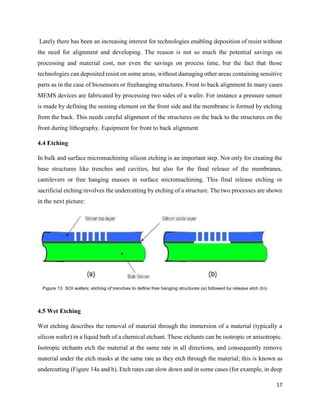 17
Lately there has been an increasing interest for technologies enabling deposition of resist without
the need for alignment and developing. The reason is not so much the potential savings on
processing and material cost, nor even the savings on process time, but the fact that those
technologies can deposited resist on some areas, without damaging other areas containing sensitive
parts as in the case of biosensors or freehanging structures. Front to back alignment In many cases
MEMS devices are fabricated by processing two sides of a wafer. For instance a pressure sensor
is made by defining the sensing element on the front side and the membrane is formed by etching
from the back. This needs careful alignment of the structures on the back to the structures on the
front during lithography. Equipment for front to back alignment
4.4 Etching
In bulk and surface micromachining silicon etching is an important step. Not only for creating the
base structures like trenches and cavities, but also for the final release of the membranes,
cantilevers or free hanging masses in surface micromachining. This final release etching or
sacrificial etching involves the undercutting by etching of a structure. The two processes are shown
in the next picture:
4.5 Wet Etching
Wet etching describes the removal of material through the immersion of a material (typically a
silicon wafer) in a liquid bath of a chemical etchant. These etchants can be isotropic or anisotropic.
Isotropic etchants etch the material at the same rate in all directions, and consequently remove
material under the etch masks at the same rate as they etch through the material; this is known as
undercutting (Figure 14a and b). Etch rates can slow down and in some cases (for example, in deep
 