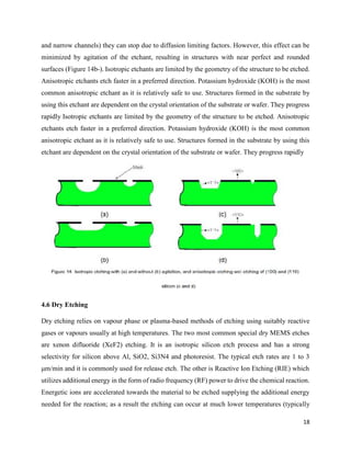 18
and narrow channels) they can stop due to diffusion limiting factors. However, this effect can be
minimized by agitation of the etchant, resulting in structures with near perfect and rounded
surfaces (Figure 14b-). Isotropic etchants are limited by the geometry of the structure to be etched.
Anisotropic etchants etch faster in a preferred direction. Potassium hydroxide (KOH) is the most
common anisotropic etchant as it is relatively safe to use. Structures formed in the substrate by
using this etchant are dependent on the crystal orientation of the substrate or wafer. They progress
rapidly Isotropic etchants are limited by the geometry of the structure to be etched. Anisotropic
etchants etch faster in a preferred direction. Potassium hydroxide (KOH) is the most common
anisotropic etchant as it is relatively safe to use. Structures formed in the substrate by using this
etchant are dependent on the crystal orientation of the substrate or wafer. They progress rapidly
4.6 Dry Etching
Dry etching relies on vapour phase or plasma-based methods of etching using suitably reactive
gases or vapours usually at high temperatures. The two most common special dry MEMS etches
are xenon difluoride (XeF2) etching. It is an isotropic silicon etch process and has a strong
selectivity for silicon above Al, SiO2, Si3N4 and photoresist. The typical etch rates are 1 to 3
μm/min and it is commonly used for release etch. The other is Reactive Ion Etching (RIE) which
utilizes additional energy in the form of radio frequency (RF) power to drive the chemical reaction.
Energetic ions are accelerated towards the material to be etched supplying the additional energy
needed for the reaction; as a result the etching can occur at much lower temperatures (typically
 