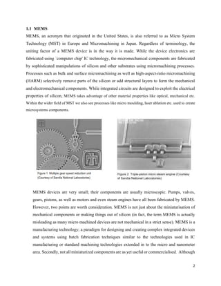 2
1.1 MEMS
MEMS, an acronym that originated in the United States, is also referred to as Micro System
Technology (MST) in Europe and Micromachining in Japan. Regardless of terminology, the
uniting factor of a MEMS device is in the way it is made. While the device electronics are
fabricated using `computer chip' IC technology, the micromechanical components are fabricated
by sophisticated manipulations of silicon and other substrates using micromachining processes.
Processes such as bulk and surface micromachining as well as high-aspect-ratio micromachining
(HARM) selectively remove parts of the silicon or add structural layers to form the mechanical
and electromechanical components. While integrated circuits are designed to exploit the electrical
properties of silicon, MEMS takes advantage of other material properties like optical, mechanical etc.
Within the wider field of MST we also see processes like micro moulding, laser ablation etc. used to create
microsystems components.
MEMS devices are very small; their components are usually microscopic. Pumps, valves,
gears, pistons, as well as motors and even steam engines have all been fabricated by MEMS.
However, two points are worth consideration. MEMS is not just about the miniaturisation of
mechanical components or making things out of silicon (in fact, the term MEMS is actually
misleading as many micro machined devices are not mechanical in a strict sense). MEMS is a
manufacturing technology; a paradigm for designing and creating complex integrated devices
and systems using batch fabrication techniques similar to the technologies used in IC
manufacturing or standard machining technologies extended in to the micro and nanometer
area. Secondly, not all miniaturized components are as yet useful or commercialised. Although
 