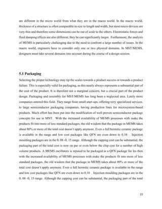 22
are different in the micro world from what they are in the macro world. In the macro world,
thickness of a structure is often comparable in size to length and width, but most micro devices are
very thin and therefore some dimensions can be out of scale to the others. Electrostatic forces and
fluid damping effects are also different; they be can significantly larger. Furthermore, the analysis
of MEMS is particularly challenging due to the need to confront a large number of issues. In the
macro world, engineers have to consider only one or two physical domains. In MST/MEMS,
designers must take several domains into account during the course of a design session.
5.1 Packaging
Selecting the proper technology may tip the scales towards a product success or towards a product
failure. This is especially valid for packaging, as this nearly always represents a substantial part of
the cost of the product. It is therefore not a marginal concern, but a crucial part of the product
design. Packaging and assembly for MST/MEMS has long been a neglected area. Lately more
companies entered this field. They range from small start-ups, offering very specialized services,
to large semiconductor packaging companies, having production lines for microsystem-based
products. Much effort has been put into the modification of well proven semiconductor package
concepts for use in MNT. With the increased availability of MEMS processes with make the
products fit into more of less standard packages, the old wisdom that the package in MEMS takes
about 80% or more of the total cost doesn’t apply anymore. Even a full hermitic ceramic package
is available in the range and low cost packages like QFN are even down to 0,10 . Injection
moulding packages are in the 0, 08 -0, 15 range. Although the capping cost can be substantial, the
packaging part of the total cost is now on par or even below the chip cost for a number of high
volume products. A MEMS oscillators is reputed to be packaged in a QFN package for les then
with the increased availability of MEMS processes with make the products fit into more of less
standard packages, the old wisdom that the package in MEMS takes about 80% or more of the
total cost doesn’t apply anymore. Even a full hermitic ceramic package is available in the range
and low cost packages like QFN are even down to 0,10 . Injection moulding packages are in the
0, 08 -0, 15 range. Although the capping cost can be substantial, the packaging part of the total
 