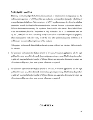 24
5.3 Reliability and Test
The rising complexity of products, the increasing amount of functionalities in one package and the
multi-domain operation of MNT-based devices makes the testing and the design for reliability of
new products a real challenge. When new types of MNT- based systems are developed new failure
modes turn up and the situation becomes even more complex for those systems that operate in
different domains simultaneously. On top of that, those domains often interact. Especially difficult
to test are disposable products – they cannot be fully tested and a test of 1M components does not
say the 1,000,001st will work. Reliability is only in few cases addressed during the design phase;
often manufacturers will only worry about the risks after experiencing yield problems or if
problems are encountered during the use of the products.
Although we tend to speak about MNT products in general, different markets have different needs.
For instance:
 For consumer applications the highest priority is low cost. Consumer applications ask for high
yield and low-cost test, which demands for robust design and processing. The lifetime of a product
is relatively short and a limited number of lifetime failures are acceptable. Consumer products are
often mistreated by users, thus some general robustness is required.
 For consumer applications the highest priority is low cost. Consumer applications ask for high
yield and low-cost test, which demands for robust design and processing. The lifetime of a product
is relatively short and a limited number of lifetime failures are acceptable. Consumer products are
often mistreated by users, thus some general robustness is required.
CHAPTER 6
 