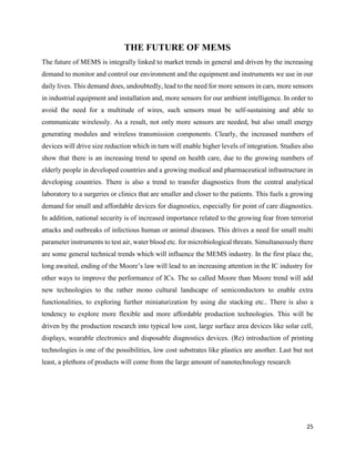 25
THE FUTURE OF MEMS
The future of MEMS is integrally linked to market trends in general and driven by the increasing
demand to monitor and control our environment and the equipment and instruments we use in our
daily lives. This demand does, undoubtedly, lead to the need for more sensors in cars, more sensors
in industrial equipment and installation and, more sensors for our ambient intelligence. In order to
avoid the need for a multitude of wires, such sensors must be self-sustaining and able to
communicate wirelessly. As a result, not only more sensors are needed, but also small energy
generating modules and wireless transmission components. Clearly, the increased numbers of
devices will drive size reduction which in turn will enable higher levels of integration. Studies also
show that there is an increasing trend to spend on health care, due to the growing numbers of
elderly people in developed countries and a growing medical and pharmaceutical infrastructure in
developing countries. There is also a trend to transfer diagnostics from the central analytical
laboratory to a surgeries or clinics that are smaller and closer to the patients. This fuels a growing
demand for small and affordable devices for diagnostics, especially for point of care diagnostics.
In addition, national security is of increased importance related to the growing fear from terrorist
attacks and outbreaks of infectious human or animal diseases. This drives a need for small multi
parameter instruments to test air, water blood etc. for microbiological threats. Simultaneously there
are some general technical trends which will influence the MEMS industry. In the first place the,
long awaited, ending of the Moore’s law will lead to an increasing attention in the IC industry for
other ways to improve the performance of ICs. The so called Moore than Moore trend will add
new technologies to the rather mono cultural landscape of semiconductors to enable extra
functionalities, to exploring further miniaturization by using die stacking etc.. There is also a
tendency to explore more flexible and more affordable production technologies. This will be
driven by the production research into typical low cost, large surface area devices like solar cell,
displays, wearable electronics and disposable diagnostics devices. (Re) introduction of printing
technologies is one of the possibilities, low cost substrates like plastics are another. Last but not
least, a plethora of products will come from the large amount of nanotechnology research
 
