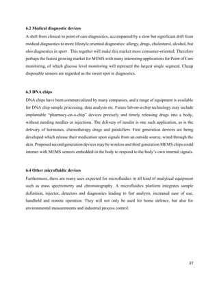 27
6.2 Medical diagnostic devices
A shift from clinical to point of care diagnostics, accompanied by a slow but significant drift from
medical diagnostics to more lifestyle oriented diagnostics: allergy, drugs, cholesterol, alcohol, but
also diagnostics in sport . This together will make this market more consumer-oriented. Therefore
perhaps the fastest growing market for MEMS with many interesting applications for Point of Care
monitoring, of which glucose level monitoring will represent the largest single segment. Cheap
disposable sensors are regarded as the sweet spot in diagnostics.
6.3 DNA chips
DNA chips have been commercialized by many companies, and a range of equipment is available
for DNA chip sample processing, data analysis etc. Future lab-on-a-chip technology may include
implantable “pharmacy-on-a-chip” devices precisely and timely releasing drugs into a body,
without needing needles or injections. The delivery of insulin is one such application, as is the
delivery of hormones, chemotherapy drugs and painkillers. First generation devices are being
developed which release their medication upon signals from an outside source, wired through the
skin. Proposed second generation devices may be wireless and third generation MEMS chips could
interact with MEMS sensors embedded in the body to respond to the body’s own internal signals.
6.4 Other microfluidic devices
Furthermore, there are many uses expected for microfluidics in all kind of analytical equipment
such as mass spectrometry and chromatography. A microfluidics platform integrates sample
definition, injector, detectors and diagnostics leading to fast analysis, increased ease of use,
handheld and remote operation. They will not only be used for home defence, but also for
environmental measurements and industrial process control.
 