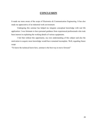 28
CONCLUSION
It made me more aware of the scope of Electronics & Communication Engineering. It has also
made me appreciative of an industrial work environment.
Undergoing this seminar has helped me integrate conceptual knowledge with real life
application. I was fortunate to have personal guidance from experienced professionals who took
been interest in explaining the working details of various equipments.
I feel that without this opportunity, my own understanding of this subject and also the
motivation to acquire more knowledge would have remained incomplete. Well, regarding future
scope
“To know the technical know-how, seminar is the best way to move forward.”
 