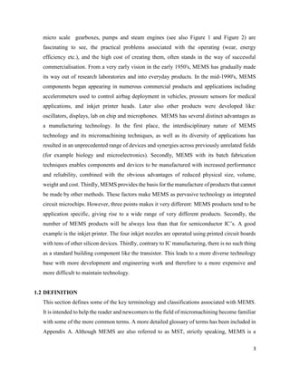 3
micro scale gearboxes, pumps and steam engines (see also Figure 1 and Figure 2) are
fascinating to see, the practical problems associated with the operating (wear, energy
efficiency etc.), and the high cost of creating them, often stands in the way of successful
commercialisation. From a very early vision in the early 1950's, MEMS has gradually made
its way out of research laboratories and into everyday products. In the mid-1990's, MEMS
components began appearing in numerous commercial products and applications including
accelerometers used to control airbag deployment in vehicles, pressure sensors for medical
applications, and inkjet printer heads. Later also other products were developed like:
oscillators, displays, lab on chip and microphones. MEMS has several distinct advantages as
a manufacturing technology. In the first place, the interdisciplinary nature of MEMS
technology and its micromachining techniques, as well as its diversity of applications has
resulted in an unprecedented range of devices and synergies across previously unrelated fields
(for example biology and microelectronics). Secondly, MEMS with its batch fabrication
techniques enables components and devices to be manufactured with increased performance
and reliability, combined with the obvious advantages of reduced physical size, volume,
weight and cost. Thirdly, MEMS provides the basis for the manufacture of products that cannot
be made by other methods. These factors make MEMS as pervasive technology as integrated
circuit microchips. However, three points makes it very different: MEMS products tend to be
application specific, giving rise to a wide range of very different products. Secondly, the
number of MEMS products will be always less than that for semiconductor IC’s. A good
example is the inkjet printer. The four inkjet nozzles are operated using printed circuit boards
with tens of other silicon devices. Thirdly, contrary to IC manufacturing, there is no such thing
as a standard building component like the transistor. This leads to a more diverse technology
base with more development and engineering work and therefore to a more expensive and
more difficult to maintain technology.
1.2 DEFINITION
This section defines some of the key terminology and classifications associated with MEMS.
It is intended to help the reader and newcomers to the field of micromachining become familiar
with some of the more common terms. A more detailed glossary of terms has been included in
Appendix A. Although MEMS are also referred to as MST, strictly speaking, MEMS is a
 