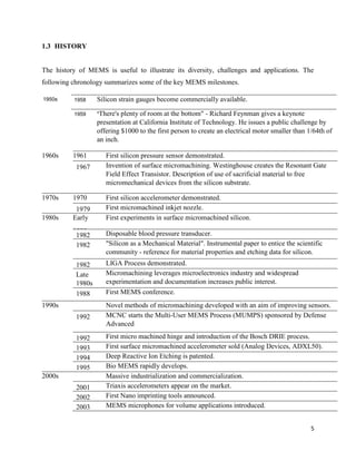 5
1.3 HISTORY
The history of MEMS is useful to illustrate its diversity, challenges and applications. The
following chronology summarizes some of the key MEMS milestones.
1950s 1958 Silicon strain gauges become commercially available.
1959 "There's plenty of room at the bottom" - Richard Feynman gives a keynote
presentation at California Institute of Technology. He issues a public challenge by
offering $1000 to the first person to create an electrical motor smaller than 1/64th of
an inch.
1960s 1961 First silicon pressure sensor demonstrated.
1967 Invention of surface micromachining. Westinghouse creates the Resonant Gate
Field Effect Transistor. Description of use of sacrificial material to free
micromechanical devices from the silicon substrate.
1970s 1970 First silicon accelerometer demonstrated.
1979 First micromachined inkjet nozzle.
1980s Early
1980s
First experiments in surface micromachined silicon.
1982 Disposable blood pressure transducer.
1982 "Silicon as a Mechanical Material". Instrumental paper to entice the scientific
community - reference for material properties and etching data for silicon.
1982 LIGA Process demonstrated.
Late
1980s
Micromachining leverages microelectronics industry and widespread
experimentation and documentation increases public interest.
1988 First MEMS conference.
1990s Novel methods of micromachining developed with an aim of improving sensors.
1992 MCNC starts the Multi-User MEMS Process (MUMPS) sponsored by Defense
Advanced
Research Projects Agency (DARPA).1992 First micro machined hinge and introduction of the Bosch DRIE process.
1993 First surface micromachined accelerometer sold (Analog Devices, ADXL50).
1994 Deep Reactive Ion Etching is patented.
1995 Bio MEMS rapidly develops.
2000s Massive industrialization and commercialization.
2001 Triaxis accelerometers appear on the market.
2002 First Nano imprinting tools announced.
2003 MEMS microphones for volume applications introduced.
 