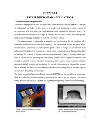 7
CHAPTER 2
ESTABLISHED MEMS APPLICATIONS
2.1 Established mems applications
Automotive airbag sensors were one of the first commercial devices using MEMS. They are
in widespread use today in the form of a single chip containing a smart sensor, or
accelerometer, which measures the rapid deceleration of a vehicle on hitting an object. The
deceleration is transmitted by a change in voltage. An electronic control unit subsequently
sends a signal to trigger and explosively fill the protective airbag.
The accelerometer is essentially a capacitive or piezoresistive device consisting of a
suspended pendulum proof mass/plate assembly. As acceleration acts on the proof mass,
micromachined capacitive or piezoresistive plates sense a change in acceleration from
deflection of the plates. Environment as is found within a vehicle, proving the reliability of the
technology. An example of this success is witnessed in some of today's vehicles which have
over 75 MEMS devices including anti-lock braking systems, active suspension, appliance and
navigation control systems, vibration monitoring, fuel sensors, noise reduction, rollover
detection, seatbelt restraint and tensioning. As a result, the automotive industry has become
one of the main drivers for the development of MEMS often leading the way for other equally
or even more demanding environments.
The airbag sensor has been pivotal to the success of MEMS and micromachining technology.
With over a hundred million devices in production and sold in the last 15 years. It is worth
noting that such devices (see Figure 5 and Figure 6) are operating within such a challenging
 