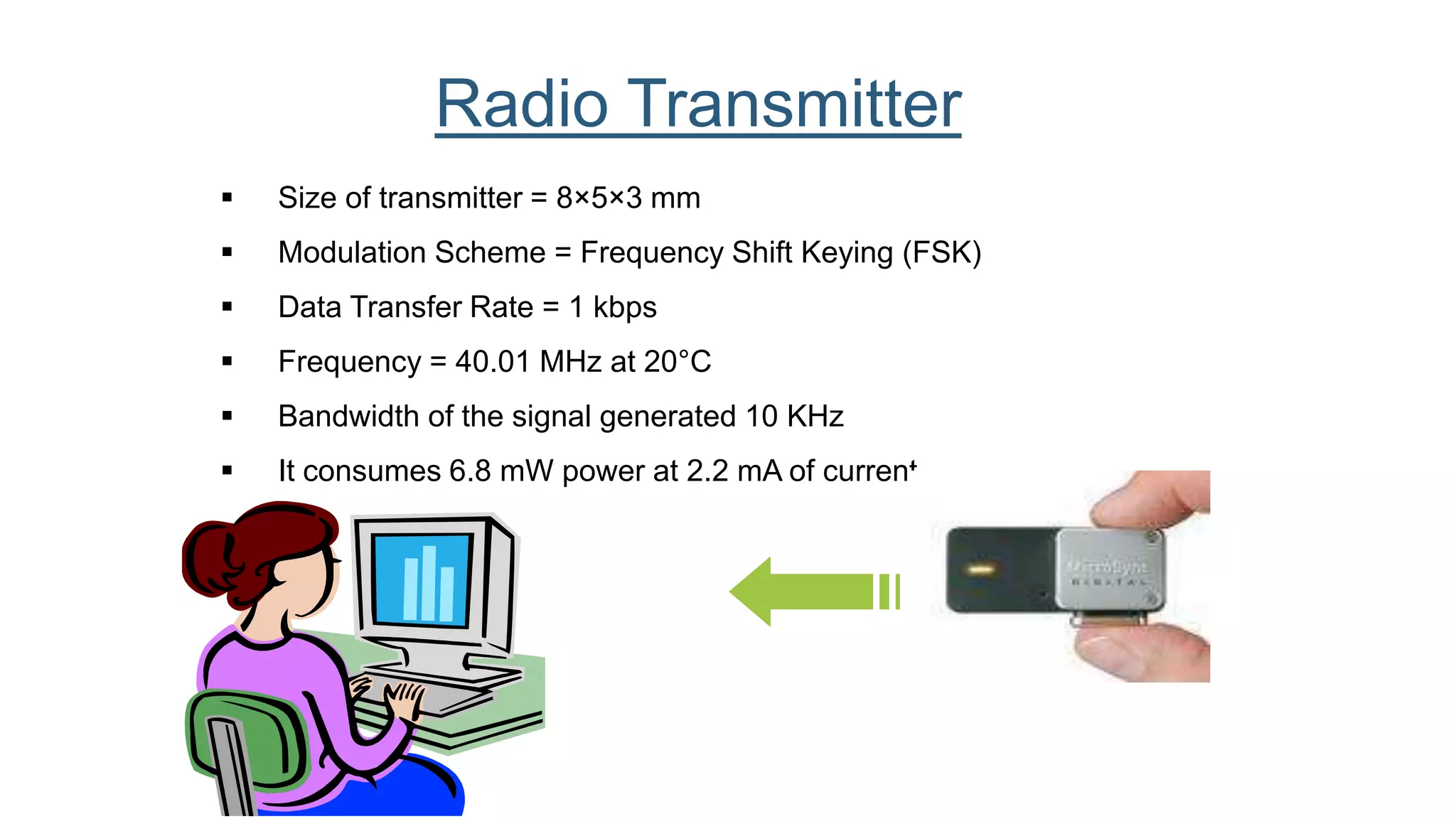  Size of transmitter = 8×5×3 mm
 Modulation Scheme = Frequency Shift Keying (FSK)
 Data Transfer Rate = 1 kbps
 Frequency = 40.01 MHz at 20°C
 Bandwidth of the signal generated 10 KHz
 It consumes 6.8 mW power at 2.2 mA of current.
Radio Transmitter
 