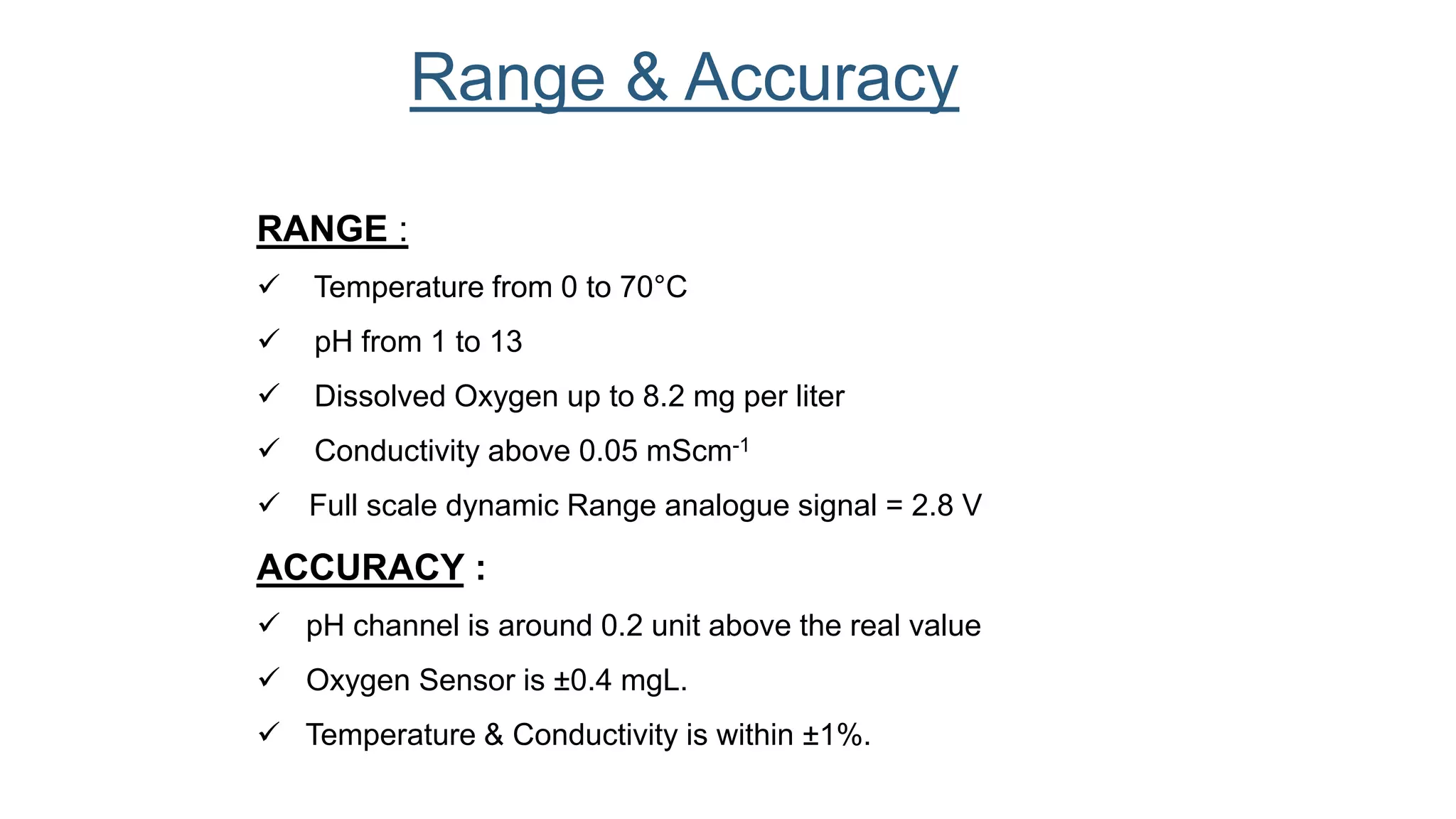 RANGE :
 Temperature from 0 to 70°C
 pH from 1 to 13
 Dissolved Oxygen up to 8.2 mg per liter
 Conductivity above 0.05 mScm-1
 Full scale dynamic Range analogue signal = 2.8 V
ACCURACY :
 pH channel is around 0.2 unit above the real value
 Oxygen Sensor is ±0.4 mgL.
 Temperature & Conductivity is within ±1%.
Range & Accuracy
 