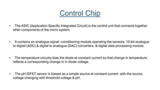 • The ASIC (Application Specific Integrated Circuit) is the control unit that connects together
other components of the micro system.
• It contains an analogue signal –conditioning module operating the sensors, 10-bit analogue
to digital (ADC) & digital to analogue (DAC) converters, & digital data processing module.
• The temperature circuitry bias the diode at constant current so that change in temperature
reflects a corresponding change in in diode voltage.
• The pH ISFET sensor is biased as a simple source at constant current with the source
voltage changing with threshold voltage & pH.
Control Chip
 