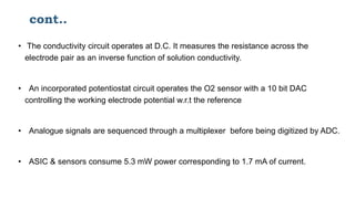cont..
• The conductivity circuit operates at D.C. It measures the resistance across the
electrode pair as an inverse function of solution conductivity.
• An incorporated potentiostat circuit operates the O2 sensor with a 10 bit DAC
controlling the working electrode potential w.r.t the reference
• Analogue signals are sequenced through a multiplexer before being digitized by ADC.
• ASIC & sensors consume 5.3 mW power corresponding to 1.7 mA of current.
 