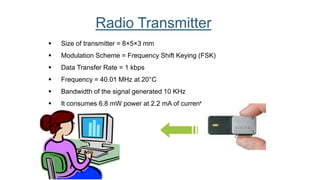  Size of transmitter = 8×5×3 mm
 Modulation Scheme = Frequency Shift Keying (FSK)
 Data Transfer Rate = 1 kbps
 Frequency = 40.01 MHz at 20°C
 Bandwidth of the signal generated 10 KHz
 It consumes 6.8 mW power at 2.2 mA of current.
Radio Transmitter
 