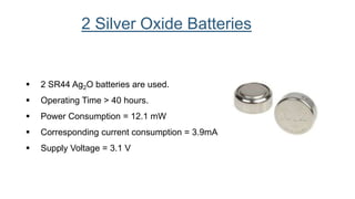  2 SR44 Ag2O batteries are used.
 Operating Time > 40 hours.
 Power Consumption = 12.1 mW
 Corresponding current consumption = 3.9mA
 Supply Voltage = 3.1 V
2 Silver Oxide Batteries
 