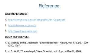 WEB REFERENCE:-
1. http://ubimon.doc.ic.ac.uk/bsn/public/Jon_Cooper.pdf
2. http://citeseerx.ist.psu.edu
3. http://www.forumsains.com
BOOK REFERENCE:-
1. S. Mackay and B. Jacobson, "Endoradiosonde," Nature, vol. 179, pp. 1239-
1240, 1957.
2. H. S. Wolff, "The radio pill," New Scientist, vol 12, pp. 419-421, 1961.
Reference
 