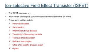  The ISFET measures pH.
 It can reveal pathological conditions associated with abnormal pH levels
 These abnormalities include :
 Pancreatic disease
 Hypertension
 Inflammatory bowel disease
 The activity of fermenting bacteria
 The level of acid excretion
 Reflux of oesophagus
 Effect of GI specific drugs on target
 organs.
Ion-selective Field Effect Transistor (ISFET)
 