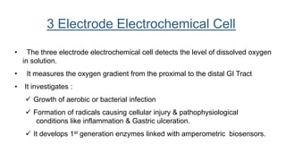 • The three electrode electrochemical cell detects the level of dissolved oxygen
in solution.
• It measures the oxygen gradient from the proximal to the distal GI Tract
• It investigates :
 Growth of aerobic or bacterial infection
 Formation of radicals causing cellular injury & pathophysiological
conditions like inflammation & Gastric ulceration.
 It develops 1st generation enzymes linked with amperometric biosensors.
3 Electrode Electrochemical Cell
 