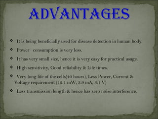  It is being beneficially used for disease detection in human body.
 Power consumption is very less.
 It has very small size, hence it is very easy for practical usage.
 High sensitivity, Good reliability & Life times.
 Very long life of the cells(40 hours), Less Power, Current &
Voltage requirement (12.1 mW, 3.9 mA, 3.1 V)
 Less transmission length & hence has zero noise interference.
 