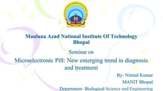 Maulana Azad National Institute Of Technology
Bhopal
Seminar on
Microelectronic Pill: New emerging trend in diagnosis
and treatment
By- Nirmal Kumar
MANIT Bhopal
Department- Biological Science and Engineering
 