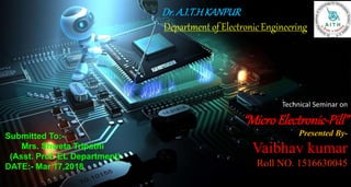 Technical Seminar on
“MicroElectronic-Pill”
Presented By-
Vaibhav kumar
Roll NO. 1516630045
Dr.A.I.T.HKANPUR
Department of Electronic Engineering
Submitted To:-
Mrs. Shweta Tripathi
(Asst. Prof. EL Department)
DATE:- Mar 17,2018
 