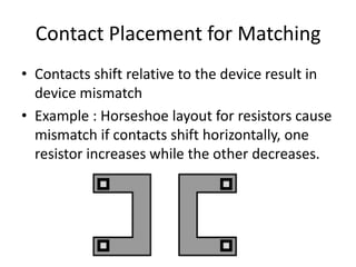 Contact Placement for Matching
• Contacts shift relative to the device result in
device mismatch
• Example : Horseshoe layout for resistors cause
mismatch if contacts shift horizontally, one
resistor increases while the other decreases.
 