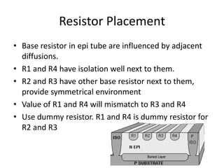 Resistor Placement
• Base resistor in epi tube are influenced by adjacent
diffusions.
• R1 and R4 have isolation well next to them.
• R2 and R3 have other base resistor next to them,
provide symmetrical environment
• Value of R1 and R4 will mismatch to R3 and R4
• Use dummy resistor. R1 and R4 is dummy resistor for
R2 and R3
 