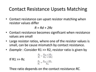 Contact Resistance Upsets Matching
• Contact resistance can upset resistor matching when
resistor values differ
R = Rd + 2Rc
• Contact resistance becomes significant when resistance
values are small
• Large resistor ratios, where one of the resistor values is
small, can be cause mismatch by contact resistance.
• Example : Consider R1 >> R2, resistor ratio is given by
If R1 >> Rc
Thee ratio depends on the contact resistance RC.
 