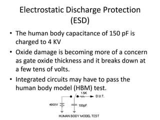Electrostatic Discharge Protection
(ESD)
• The human body capacitance of 150 pF is
charged to 4 KV
• Oxide damage is becoming more of a concern
as gate oxide thickness and it breaks down at
a few tens of volts.
• Integrated circuits may have to pass the
human body model (HBM) test.
 