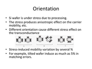 Orientation
• Si wafer is under stress due to processing.
• The stress produces anisotropic effect on the carrier
mobility, etc.
• Different orientation cause different stress effect on
the transconductance
• Stress-induced mobility variation by several %
• For example, tilted wafer induce as much as 5% in
matching errors.
 