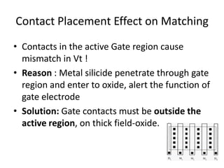 Contact Placement Effect on Matching
• Contacts in the active Gate region cause
mismatch in Vt !
• Reason : Metal silicide penetrate through gate
region and enter to oxide, alert the function of
gate electrode
• Solution: Gate contacts must be outside the
active region, on thick field-oxide.
 