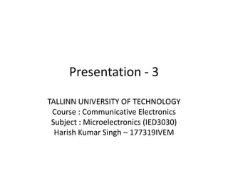 Presentation - 3
TALLINN UNIVERSITY OF TECHNOLOGY
Course : Communicative Electronics
Subject : Microelectronics (IED3030)
Harish Kumar Singh – 177319IVEM
 