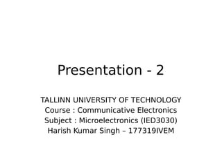 Presentation - 2
TALLINN UNIVERSITY OF TECHNOLOGY
Course : Communicative Electronics
Subject : Microelectronics (IED3030)
Harish Kumar Singh – 177319IVEM
 