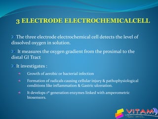 The three electrode electrochemical cell detects the level of
dissolved oxygen in solution.
It measures the oxygen gradient from the proximal to the
distal GI Tract
It investigates :
Growth of aerobic or bacterial infection
Formation of radicals causing cellular injury & pathophysiological
conditions like inflammation & Gastric ulceration.
It develops 1st generation enzymes linked with amperometric
biosensors.
 