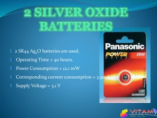2 SR44 Ag2O batteries are used.
Operating Time > 40 hours.
Power Consumption = 12.1 mW
Corresponding current consumption = 3.9mA
Supply Voltage = 3.1 V
 