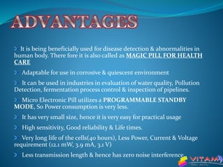 It is being beneficially used for disease detection & abnormalities in
human body. There fore it is also called as MAGIC PILL FOR HEALTH
CARE
Adaptable for use in corrosive & quiescent environment
It can be used in industries in evaluation of water quality, Pollution
Detection, fermentation process control & inspection of pipelines.
Micro Electronic Pill utilizes a PROGRAMMABLE STANDBY
MODE, So Power consumption is very less.
It has very small size, hence it is very easy for practical usage
High sensitivity, Good reliability & Life times.
Very long life of the cells(40 hours), Less Power, Current & Voltage
requirement (12.1 mW, 3.9 mA, 3.1 V)
Less transmission length & hence has zero noise interference.
 