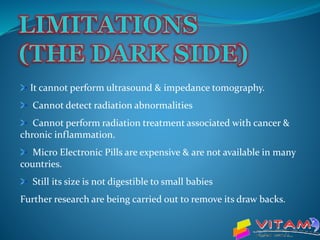 It cannot perform ultrasound & impedance tomography.
Cannot detect radiation abnormalities
Cannot perform radiation treatment associated with cancer &
chronic inflammation.
Micro Electronic Pills are expensive & are not available in many
countries.
Still its size is not digestible to small babies
Further research are being carried out to remove its draw backs.
 