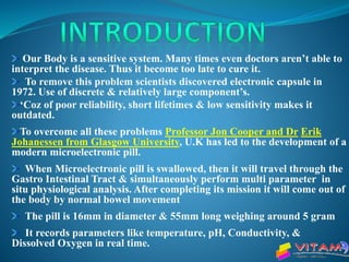 Our Body is a sensitive system. Many times even doctors aren’t able to
interpret the disease. Thus it become too late to cure it.
To remove this problem scientists discovered electronic capsule in
1972. Use of discrete & relatively large component’s.
‘Coz of poor reliability, short lifetimes & low sensitivity makes it
outdated.
To overcome all these problems Professor Jon Cooper and Dr Erik
Johanessen from Glasgow University, U.K has led to the development of a
modern microelectronic pill.
When Microelectronic pill is swallowed, then it will travel through the
Gastro Intestinal Tract & simultaneously perform multi parameter in
situ physiological analysis. After completing its mission it will come out of
the body by normal bowel movement
The pill is 16mm in diameter & 55mm long weighing around 5 gram
It records parameters like temperature, pH, Conductivity, &
Dissolved Oxygen in real time.
 