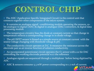 The ASIC (Application Specific Integrated Circuit) is the control unit that
connects together other components of the micro system.
It contains an analogue signal –conditioning module operating the sensors, 10-
bit analogue to digital (ADC) & digital to analogue (DAC) converters, & digital data
processing module
The temperature circuitry bias the diode at constant current so that change in
temperature reflects a corresponding change in in diode voltage.
The pH ISFET sensor is biased as a simple source at constant current with the
source voltage changing with threshold voltage & pH.
The conductivity circuit operates at D.C. It measures the resistance across the
electrode pair as an inverse function of solution conductivity.
An incorporated potentiostat circuit operates the O2 sensor with a 10 bit DAC
controlling the working electrode potential w.r.t the reference
Analogue signals are sequenced through a multiplexer before being digitized by
ADC.
ASIC & sensors consume 5.3 mW power corresponding to 1.7 mA of current.
 