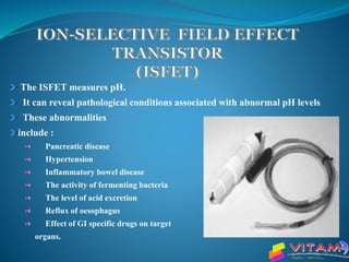 The ISFET measures pH.
It can reveal pathological conditions associated with abnormal pH levels
These abnormalities
include :
Pancreatic disease
Hypertension
Inflammatory bowel disease
The activity of fermenting bacteria
The level of acid excretion
Reflux of oesophagus
Effect of GI specific drugs on target
organs.
 