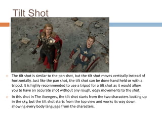 Tilt Shot



The tilt shot is similar to the pan shot, but the tilt shot moves vertically instead of
horizontally. Just like the pan shot, the tilt shot can be done hand held or with a
tripod. It is highly recommended to use a tripod for a tilt shot as it would allow
you to have an accurate shot without any rough, edgy movements to the shot.



In this shot in The Avengers, the tilt shot starts from the two characters looking up
in the sky, but the tilt shot starts from the top view and works its way down
showing every body language from the characters.

 