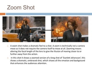 Zoom Shot



A zoom shot makes a dramatic feel to a shot. A zoom is technically not a camera
move as it does not require the camera itself to move at all. Zooming means
altering the focal length of the lens to give the illusion of moving closer to or
further away from the action.



In this shot it shows a zoomed version of a long shot of ‘Scarlett Johansson’, this
shows a dramatic, embraced shot, which shows all the emotion and background
that enhances the audiences attention.

 